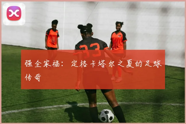 强全家福：定格卡塔尔之夏的足球传奇