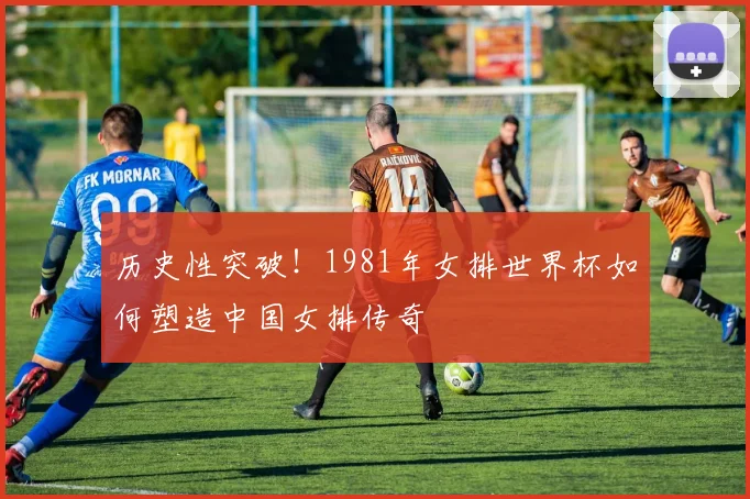 历史性突破！1981年女排世界杯如何塑造中国女排传奇