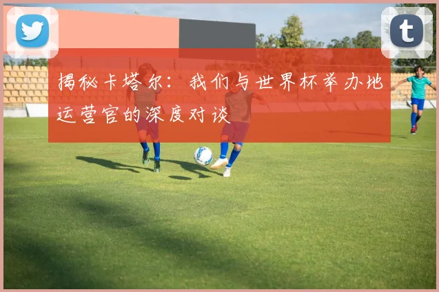 揭秘卡塔尔：我们与世界杯举办地运营官的深度对谈