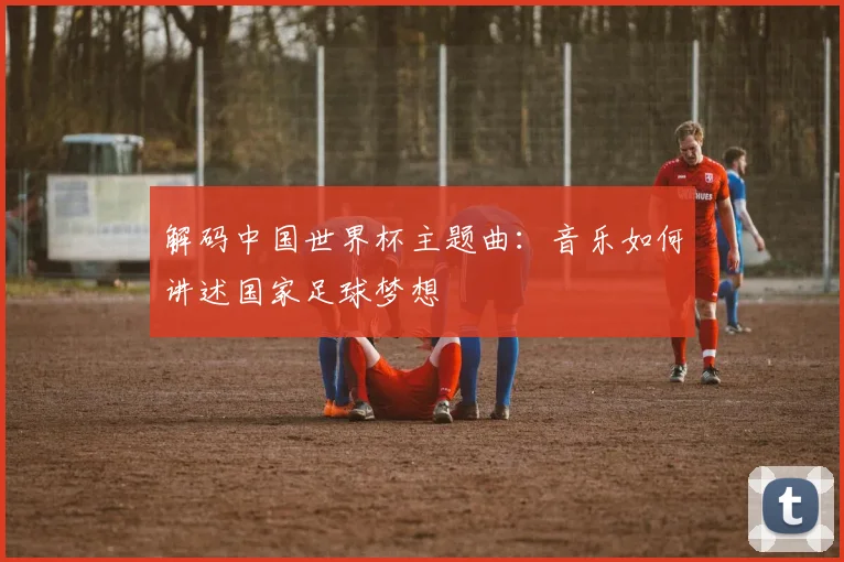 解码中国世界杯主题曲：音乐如何讲述国家足球梦想