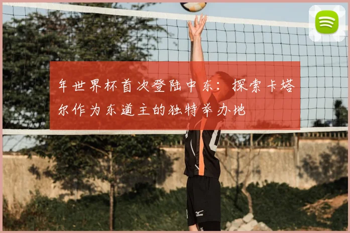 年世界杯首次登陆中东:探索卡塔尔作为东道主的独特举办地