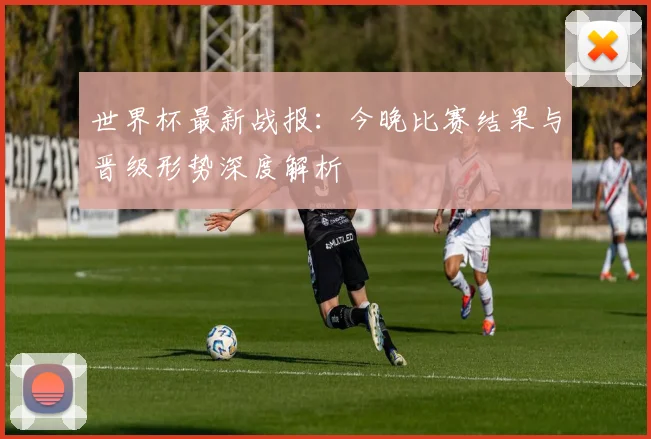 世界杯最新战报:今晚比赛结果与晋级形势深度解析