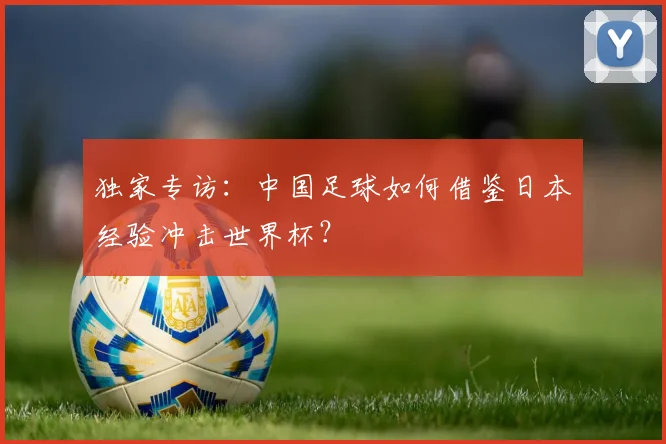 独家专访：中国足球如何借鉴日本经验冲击世界杯？