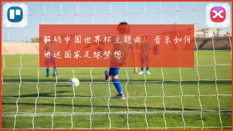 解码中国世界杯主题曲：音乐如何讲述国家足球梦想