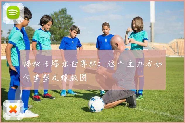 揭秘卡塔尔世界杯：这个主办方如何重塑足球版图
