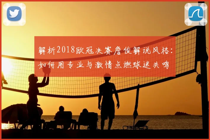 解析2018欧冠决赛詹俊解说风格：如何用专业与激情点燃球迷共鸣