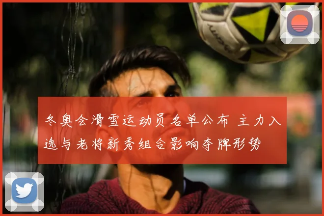 冬奥会滑雪运动员名单公布 主力入选与老将新秀组合影响夺牌形势