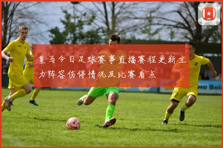 皇马今日足球赛事直播赛程更新主力阵容伤停情况及比赛看点