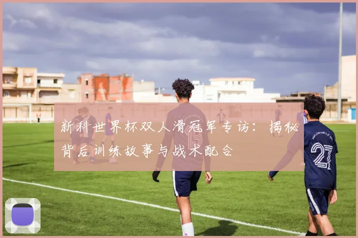 新科世界杯双人滑冠军专访：揭秘背后训练故事与战术配合