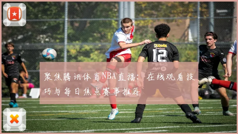 聚焦腾讯体育NBA直播：在线观看技巧与每日焦点赛事推荐