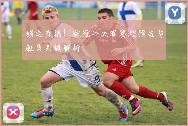 锁定直播！欧冠半决赛赛程预告与胜负关键解析