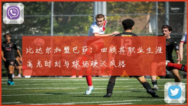 比达尔加盟巴萨：回顾其职业生涯高光时刻与球场硬汉风格