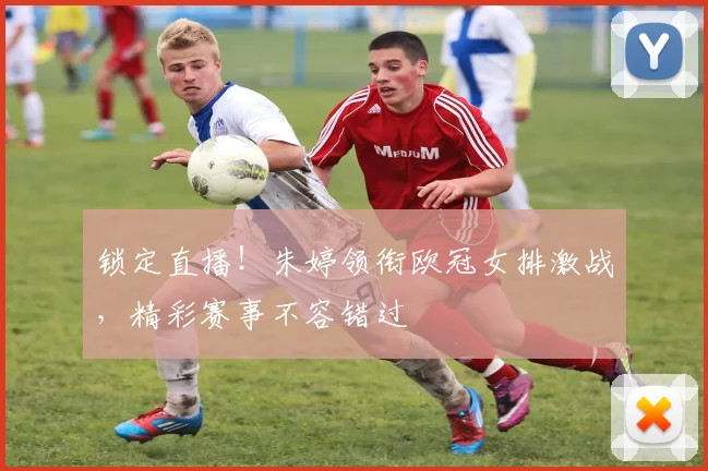 锁定直播！朱婷领衔欧冠女排激战，精彩赛事不容错过