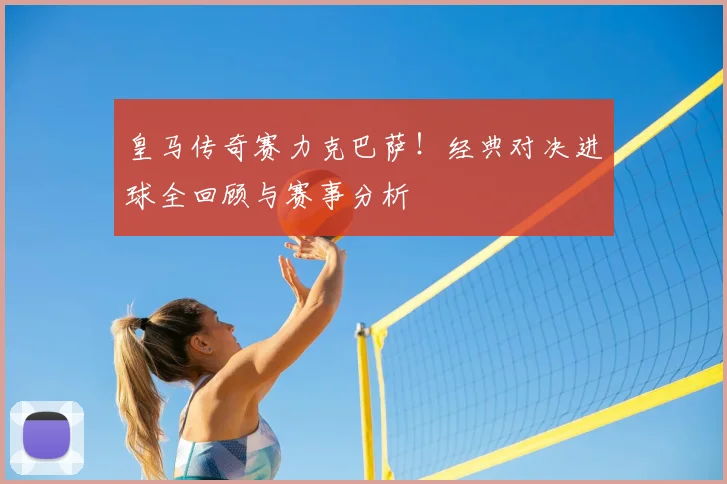 皇马传奇赛力克巴萨！经典对决进球全回顾与赛事分析