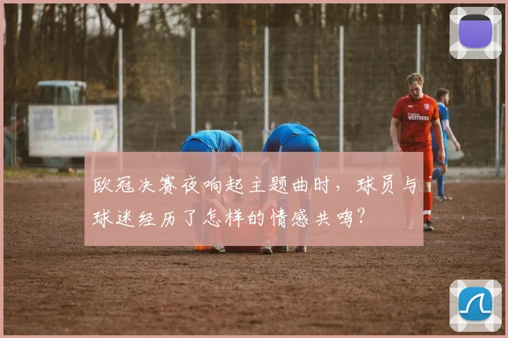 欧冠决赛夜响起主题曲时，球员与球迷经历了怎样的情感共鸣？