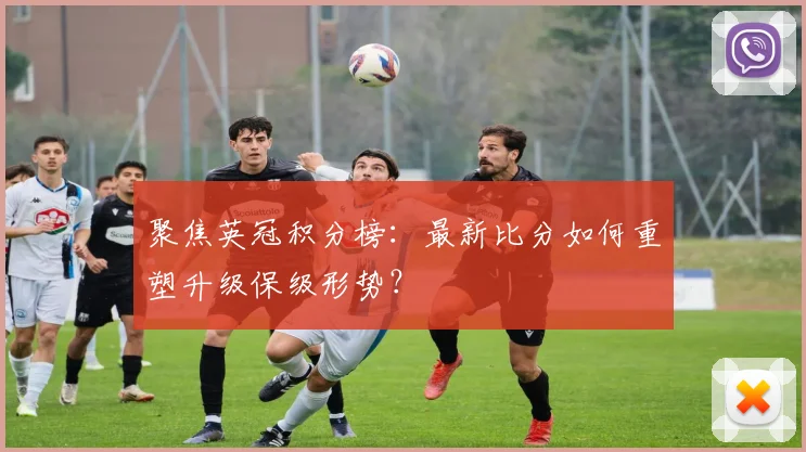聚焦英冠积分榜：最新比分如何重塑升级保级形势？