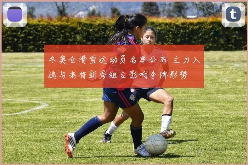 冬奥会滑雪运动员名单公布 主力入选与老将新秀组合影响夺牌形势